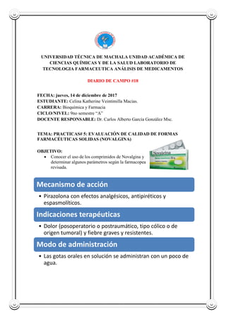 UNIVERSIDAD TÉCNICA DE MACHALA UNIDAD ACADÉMICA DE
CIENCIAS QUÍMICAS Y DE LA SALUD LABORATORIO DE
TECNOLOGIA FARMACEUTICA ANÁLISIS DE MEDICAMENTOS
DIARIO DE CAMPO #18
FECHA: jueves, 14 de diciembre de 2017
ESTUDIANTE: Celina Katherine Veintimilla Macias.
CARRERA: Bioquímica y Farmacia
CICLO/NIVEL: 9no semestre “A”
DOCENTE RESPONSABLE: Dr. Carlos Alberto García González Msc.
TEMA: PRACTICAS# 5: EVALUACIÓN DE CALIDAD DE FORMAS
FARMACÉUTICAS SOLIDAS (NOVALGINA)
OBJETIVO:
 Conocer el uso de los comprimidos de Novalgina y
determinar algunos parámetros según la farmacopea
revisada.
Mecanismo de acción
• Pirazolona con efectos analgésicos, antipiréticos y
espasmolíticos.
Indicaciones terapéuticas
• Dolor (posoperatorio o postraumático, tipo cólico o de
origen tumoral) y fiebre graves y resistentes.
Modo de administración
• Las gotas orales en solución se administran con un poco de
agua.
 