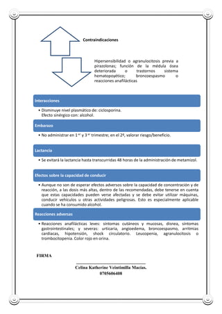FIRMA
_______________________________
Celina Katherine Veintimilla Macías.
0705606408
Contraindicaciones
Hipersensibilidad o agranulocitosis previa a
pirazolonas; función de la médula ósea
deteriorada o trastornos sistema
hematopoyético; broncoespasmo o
reacciones anafilácticas
Interacciones
• Disminuye nivel plasmático de: ciclosporina.
Efecto sinérgico con: alcohol.
Embarazo
• No administrar en 1 er y 3er trimestre; en el 2º, valorar riesgo/beneficio.
Lactancia
• Se evitará la lactancia hasta transcurridas 48 horas de la administración de metamizol.
Efectos sobre la capacidad de conducir
• Aunque no son de esperar efectos adversos sobre la capacidad de concentración y de
reacción, a las dosis más altas, dentro de las recomendadas, debe tenerse en cuenta
que estas capacidades pueden verse afectadas y se debe evitar utilizar máquinas,
conducir vehículos u otras actividades peligrosas. Esto es especialmente aplicable
cuando se ha consumido alcohol.
Reacciones adversas
• Reacciones anafilácticas leves: síntomas cutáneos y mucosas, disnea, síntomas
gastrointestinales; y severas: urticaria, angioedema, broncoespasmo, arritmias
cardiacas, hipotensión, shock circulatorio. Leucopenia, agranulocitosis o
trombocitopenia. Color rojo en orina.
 
