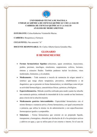 UNIVERSIDAD TÉCNICA DE MACHALA
UNIDAD ACADÉMICA DE CIENCIAS QUÍMICAS Y DE LA SALUD
CARRERA DE CIENCIAS QUÍMICAS Y LA SALUD
ANÁLISIS DE MEDICAMENTOS
ESTUDIANTE: Celina Katherine Veintimilla Macias.
CARRERA: Bioquímica y Farmacia
CICLO/NIVEL: 9no semestre “A”
DOCENTE RESPONSABLE: Dr. Carlos Alberto García González Msc.
GLOSARIO
II HEMISEMESTRE
 Formas farmacéuticas líquidas: soluciones, aguas aromáticas, inyecciones,
jarabes, pociones, mucílagos, emulsiones, suspensiones, colirios, lociones,
tinturas y extractos fluidos. También podemos incluir los elixires, vinos
medicinales, linimentos, y el colodión.
 Medicamento. - Toda sustancia o mezcla de sustancias de origen natural o
sintético que tenga efecto terapéutico, preventivo, rehabilitatorio o de
diagnóstico, que se presente en forma farmacéutica y se identifique como tal por
su actividad farmacológica, características físicas, químicas y biológicas.
 Espectrofotometría.- Método científico utilizado para medir cuanta luz absorbe
una sustancia química, midiendo la intensidad de la luz cuando un haz luminoso
pasa a través de la solución muestra
 Medicamento genérico intercambiable.- Especialidad farmacéutica con el
mismo fármaco o sustancia activa y forma farmacéutica, con igual concentración
o potencia, que utiliza la misma vía de administración y con especificaciones
farmacopeicas iguales o comparables.
 Soluciones. - Forma farmacéutica que consiste en un preparado líquido,
transparente y homogéneo, obtenido por disolución de él o los principios activos
y aditivos en agua, y que se utiliza para el uso externo o interno. En el caso de
 