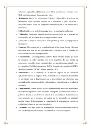 soluciones inyectables, oftálmicas y óticas deben ser soluciones estériles. Usos:
Oral, inyectable, ocular, tópico, enema u ótico.
 Xenobiotico: Deriva del griego xeno ('extraño') y bio ('vida'). Se aplica a los
compuestos cuya estructura química en la naturaleza es poco frecuente o
inexistente debido a que son compuestos sintetizados por el ser humano en el
laboratorio.
 Sulfanilamida: es un antibiótico que pertenece al grupo de las sulfamidas.
 Talidomida: Causó una anomalía congénita caracterizada por la ausencia de
extremidades o el desarrollo de brazos y piernas más cortas.
 Actúa sobre la pared de las bacterias destruyéndolas y evitan la propagación de
la infección.
 Muestreo: Herramienta de la investigación científica, cuya función básica es
determinar que parte de una población debe examinarse, con la finalidad de
hacer inferencias sobre dicha población.
 Capsaicinoides.- Los componentes químicos de un pimiento picante que causa
la sensación de ardor familiar, son todos miembros de una familia de
compuestos conocidos como capsaicinoides. Los capsaicinoides naturales son:
La capsaicina (C), Dihydrocapsaicina (DHC), Homodihydrocapsaicina (HDHC),
Nordiidrocapsaicina (NDHC), Homocapsaicina (HC).
 Polarimetría.- Es la medición de la rotación angular de las sustancias
ópticamente activas en un plano de luz polarizada. En la práctica la polarimetría
es un método para la determinación de la concentración de soluciones, muy
empleado en las industrias química y alimenticia, y especialmente en la industria
azucarera.
 Potenciometría.- Es un método analítico electroquímico basado en la medida de
la diferencia de potencial entre electrodos sumergidos en una solución, siendo el
potencial de uno de los electrodos función de la concentración de determinados
iones presentes en la solución. La medida de los potenciales de electrodo
permite obtener de forma directa la concentración de una sustancia o seguir su
evolución a lo largo de una reacción química.
 Varianza.- Sirve para identificar a la media de las desviaciones cuadráticas de
una variable de carácter aleatorio, considerando el valor medio de ésta.
 