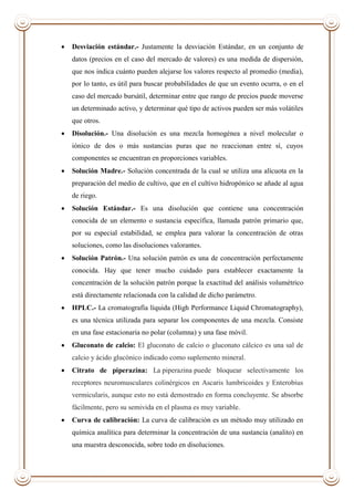  Desviación estándar.- Justamente la desviación Estándar, en un conjunto de
datos (precios en el caso del mercado de valores) es una medida de dispersión,
que nos indica cuánto pueden alejarse los valores respecto al promedio (media),
por lo tanto, es útil para buscar probabilidades de que un evento ocurra, o en el
caso del mercado bursátil, determinar entre que rango de precios puede moverse
un determinado activo, y determinar qué tipo de activos pueden ser más volátiles
que otros.
 Disolución.- Una disolución es una mezcla homogénea a nivel molecular o
iónico de dos o más sustancias puras que no reaccionan entre sí, cuyos
componentes se encuentran en proporciones variables.
 Solución Madre.- Solución concentrada de la cual se utiliza una alícuota en la
preparación del medio de cultivo, que en el cultivo hidropónico se añade al agua
de riego.
 Solución Estándar.- Es una disolución que contiene una concentración
conocida de un elemento o sustancia específica, llamada patrón primario que,
por su especial estabilidad, se emplea para valorar la concentración de otras
soluciones, como las disoluciones valorantes.
 Solución Patrón.- Una solución patrón es una de concentración perfectamente
conocida. Hay que tener mucho cuidado para establecer exactamente la
concentración de la solución patrón porque la exactitud del análisis volumétrico
está directamente relacionada con la calidad de dicho parámetro.
 HPLC.- La cromatografía líquida (High Performance Liquid Chromatography),
es una técnica utilizada para separar los componentes de una mezcla. Consiste
en una fase estacionaria no polar (columna) y una fase móvil.
 Gluconato de calcio: El gluconato de calcio o gluconato cálcico es una sal de
calcio y ácido glucónico indicado como suplemento mineral.
 Citrato de piperazina: La piperazina puede bloquear selectivamente los
receptores neuromusculares colinérgicos en Ascaris lumbricoides y Enterobius
vermicularis, aunque esto no está demostrado en forma concluyente. Se absorbe
fácilmente, pero su semivida en el plasma es muy variable.
 Curva de calibración: La curva de calibración es un método muy utilizado en
química analítica para determinar la concentración de una sustancia (analito) en
una muestra desconocida, sobre todo en disoluciones.
 