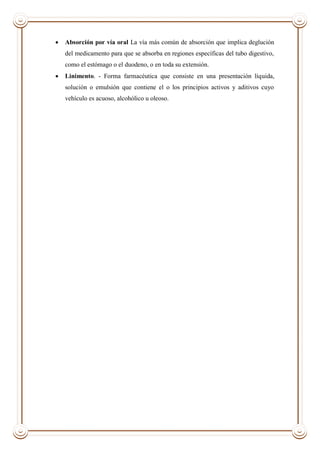  Absorción por vía oral La vía más común de absorción que implica deglución
del medicamento para que se absorba en regiones específicas del tubo digestivo,
como el estómago o el duodeno, o en toda su extensión.
 Linimento. - Forma farmacéutica que consiste en una presentación líquida,
solución o emulsión que contiene el o los principios activos y aditivos cuyo
vehículo es acuoso, alcohólico u oleoso.
 