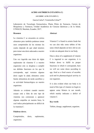 ACIDO ASCÓRBICO (VITAMINA C)
ASCORBIC ACID (VITAMIN C)
García Carlos*, Veintimilla Celina**
Laboratorio de Tecnología Farmacéutica, Planta Piloto de Farmacia, Carrera de
Bioquímica y Farmacia, Unidad Académica de Ciencias Químicas y de la Salud,
UTMACH, Machala, Ecuador, 2017.
Resumen
La vitamina C se encuentra en ciertos
alimentos pero también podemos tomar
unos comprimidos de las mismas las
cuales depende de qué edad tenemos
para tomar una dosis adecuada a nuestro
organismo.
Una vez ingerida una dosis de algún
suplemento de vitamina C a nuestro
organismo este se desglosa a cumplir
sus debidas funciones en los que le
corresponda, aquí veremos algunas
dosis según la edad, alimentos como
fuente alimenticia de ácido ascórbico y
su actividad farmacológica en nuestro
organismo.
Además es evidente cuando nuestro
cuerpo está a falta de este tipo de
vitamina nos comienzan a aparecer
algunas ampollas en nuestra boca, lo
cual indica principalmente un déficit de
la vitamina C.
Palabras claves.
Comprimidos, dosis, suplemento,
organismo.
Abstract
Vitamin C is found in certain foods but
we can also take some tablets of the
same which depends on how old we are
to take an adequate dose to our body.
Once a dose of a supplement of vitamin
C is ingested to our organism, it is
broken down to fulfill its proper
functions in which it corresponds, here
we will see some doses according to
age, food as a food source of ascorbic
acid and its pharmacological activity in
our organism .
It is also evident when our body is in
need of this type of vitamin we begin to
appear some blisters in our mouth,
which mainly indicates a deficit of
vitamin C.
Key words
Tablets, dosage, supplement, organism.
 