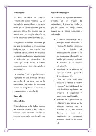 Introducción
El ácido ascórbico es conocido
comúnmente como vitamina C, es
hidrosoluble y antioxidante ya que evita
daños en las células causados por los
radicales libres, los mismos que se
transforman en energía después de
haber consumido ciertos alimentos (1).
El organismo requiere de Vitamina C ya
que esta nos ayuda en la producción de
colágeno, que es una proteína para
cicatrizar heridas, también por medio de
la ingestión de alimentos vegetales se da
la aceleración del metabolismo del
hierro que aporta mucho al sistema
inmunitario para evitar enfermedades o
patologías (1).
La vitamina C no se produce en el
organismo por eso debe ser adquirida
por medio de las dieta, pero se ha
comprobado que actúa de una mejor
manera en compañía de la vitamina E
ya que mejor así se absorbe (2).
Desarrollo
El escorbuto.
El escorbuto que se ha dado a conocer
por presentar llagas en la boca conocido
también como ulcerada, también se
presenta hemorragia, moretón, piel seca
(3).
Acción farmacológica.
La vitamina C se representa como una
coenzima en el proceso del
metabolismo y la reparación celular, ya
que las células del cuerpo cuando
carecen de la misma comienzan a
padecer (3).
a) El sistema inmunológico es el
principal donde intervienen la
vitamina C, también interviene
en la síntesis de
inmunoglobulina cuando se da
una reacción de inflamación, sin
olvidar que disminuye la síntesis
de histamina en los procesos
alérgicos (3).
b) Intervienen en la absorción de
hierro en el intestino por medio
de los alimentos (3).
c) Como un buen antioxidante
unido con la vitamina E y la pro-
vitamina A encerrándolos de los
radicales libres, ayudando a no
envejecer el organismo y
regenerando las células (3).
d) Participa en la producción de
colágeno ya que es una de las
primeras proteínas que se
encuentra en la piel, huesos,
dientes, e entre otros
previniendo la osteoporosis
problema común de los huesos
(3).
 