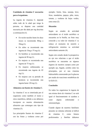 Cantidades de vitamina C necesarias
para el organismo.
La ingesta de vitamina C, depende
sobre todo de la edad que tenga la
persona, se dispone una cantidad
necesaria por día dada por mg descritas
a continuación (1).
 En recién nacidos hasta los doce
meses se recomienda 40mg a
50mg (1).
 En niños se recomienda una
ingesta de 15mg a 75 mg (1).
 En hombres se recomienda una
ingesta de 90 mg (1).
 En mujeres se recomienda una
ingesta de 75 mg (1).
 En mujeres embarazadas se
recomienda una ingesta de 85
mg (1).
 En mujeres con su periodo de
lactancia se recomienda una
ingesta hasta 120 mg (1).
Alimentos con fuentes de vitamina C.
La vitamina C no es sintetizada por el
organismo como también el mono y
otros mamíferos, debido a eso debemos
incorporar en nuestra alimentación
alimentos que contengan este tipo de
vitamina (3).
Las principales fuentes de vitamina C
son las frutas y verduras como por
ejemplo; limón, lima, naranja, kiwi,
fresa, mandarina, papaya, piña, mora,
tomate, y verduras de hojas verdes,
entre otras (2).
Discusión
Según un estudio de actividad
antioxidante en el ácido ascórbico se
encuentra en la frutilla, un fruto muy
conocido y su valor de vitamina C se
reduce al momento de meterlo a
refrigeración mientras su actividad
antioxidante aumento (4).
Según otro estudio desde la prospectiva
en ojo nos relaciona a que el ácido
ascórbico se encuentra en algunos
órganos de nuestros cuerpos como por
ejemplo ojo, hígado, cerebro entre los
principales, por sé una vitamina
hidrosoluble comenzando por la glucosa
por medio de reacciones metabólicas de
la GLO (5).
Conclusión
En todos los organismos la ingesta de
una misma dosis de vitamina C no será
igual el funcionamiento ni ayudara a
curar alguna enfermedad o
sintomatología.
Cuando alguno de nuestros familiares
presente un síntoma referente al déficit
de vitamina C, como futuros
profesionales y familiar debemos
 
