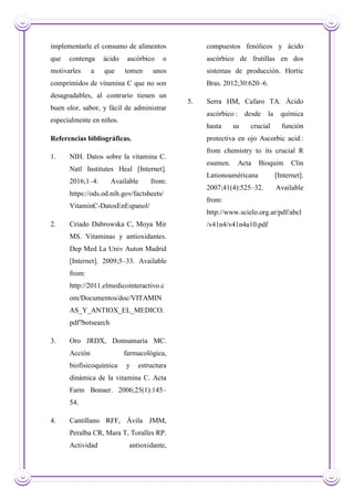implementarle el consumo de alimentos
que contenga ácido ascórbico o
motivarles a que tomen unos
comprimidos de vitamina C que no son
desagradables, al contrario tienen un
buen olor, sabor, y fácil de administrar
especialmente en niños.
Referencias bibliográficas.
1. NIH. Datos sobre la vitamina C.
Natl Institutes Heal [Internet].
2016;1–4. Available from:
https://ods.od.nih.gov/factsheets/
VitaminC-DatosEnEspanol/
2. Criado Dabrowska C, Moya Mir
MS. Vitaminas y antioxidantes.
Dep Med La Univ Auton Madrid
[Internet]. 2009;5–33. Available
from:
http://2011.elmedicointeractivo.c
om/Documentos/doc/VITAMIN
AS_Y_ANTIOX_EL_MEDICO.
pdf?botsearch
3. Oro JRDX, Donnamaría MC.
Acción farmacológica,
biofisicoquímica y estructura
dinámica de la vitamina C. Acta
Farm Bonaer. 2006;25(1):145–
54.
4. Cantillano RFF, Ávila JMM,
Peralba CR, Mara T, Toralles RP.
Actividad antioxidante,
compuestos fenólicos y ácido
ascórbico de frutillas en dos
sistemas de producción. Hortic
Bras. 2012;30:620–6.
5. Serra HM, Cafaro TA. Ácido
ascórbico : desde la química
hasta su crucial función
protectiva en ojo Ascorbic acid :
from chemistry to its crucial R
esumen. Acta Bioquim Clin
Lationoaméricana [Internet].
2007;41(4):525–32. Available
from:
http://www.scielo.org.ar/pdf/abcl
/v41n4/v41n4a10.pdf
 