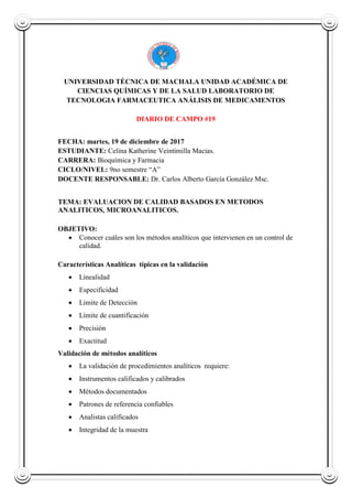 UNIVERSIDAD TÉCNICA DE MACHALA UNIDAD ACADÉMICA DE
CIENCIAS QUÍMICAS Y DE LA SALUD LABORATORIO DE
TECNOLOGIA FARMACEUTICA ANÁLISIS DE MEDICAMENTOS
DIARIO DE CAMPO #19
FECHA: martes, 19 de diciembre de 2017
ESTUDIANTE: Celina Katherine Veintimilla Macias.
CARRERA: Bioquímica y Farmacia
CICLO/NIVEL: 9no semestre “A”
DOCENTE RESPONSABLE: Dr. Carlos Alberto García González Msc.
TEMA: EVALUACION DE CALIDAD BASADOS EN METODOS
ANALITICOS, MICROANALITICOS.
OBJETIVO:
 Conocer cuáles son los métodos analíticos que intervienen en un control de
calidad.
Características Analíticas típicas en la validación
 Linealidad
 Especificidad
 Limite de Detección
 Límite de cuantificación
 Precisión
 Exactitud
Validación de métodos analíticos
 La validación de procedimientos analíticos requiere:
 Instrumentos calificados y calibrados
 Métodos documentados
 Patrones de referencia confiables
 Analistas calificados
 Integridad de la muestra
 