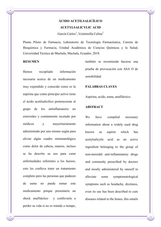 ÁCIDO ACETILSALICÍLICO
ACETYLSALICYLIC ACID
García Carlos1
, Veintimilla Celina2
Planta Piloto de Farmacia, Laboratorio de Tecnología Farmacéutica, Carrera de
Bioquímica y Farmacia, Unidad Académica de Ciencias Químicas y la Salud,
Universidad Técnica de Machala, Machala, Ecuador, 2018.
RESUMEN
Hemos recopilado información
necesaria acerca de un medicamento
muy expendido y conocido como es la
aspirina que como principio activo tiene
el ácido acetilsalicílico perteneciente al
grupo de los antinflamatorio no
esteroideo y comúnmente recetado por
médicos y mayoritariamente
administrado por uno mismo según para
aliviar algún cuadro sintomatológico
como dolor de cabeza, mareos, incluso
se ha descrito su uso para curar
enfermedades referentes a los huesos,
esto les conlleva tener un tratamiento
completo pero las personas que padecen
de asma no puede tomar este
medicamento porque presentaría un
shock anafiláctico y conllevaría a
perder su vida si no es tratado a tiempo,
también se recomienda hacerse una
prueba de provocación con ASA O de
sensibilidad.
PALABRAS CLAVES
Aspirina, acido, asma, anafiláctico.
ABSTRACT
We have compiled necessary
information about a widely used drug
known as aspirin which has
acetylsalicylic acid as an active
ingredient belonging to the group of
non-steroidal anti-inflammatory drugs
and commonly prescribed by doctors
and mostly administered by oneself to
alleviate some symptomatological
symptoms such as headache, dizziness,
even its use has been described to cure
diseases related to the bones, this entails
 