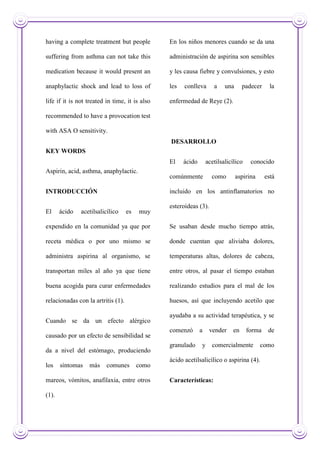 having a complete treatment but people
suffering from asthma can not take this
medication because it would present an
anaphylactic shock and lead to loss of
life if it is not treated in time, it is also
recommended to have a provocation test
with ASA O sensitivity.
KEY WORDS
Aspirin, acid, asthma, anaphylactic.
INTRODUCCIÓN
El ácido acetilsalicílico es muy
expendido en la comunidad ya que por
receta médica o por uno mismo se
administra aspirina al organismo, se
transportan miles al año ya que tiene
buena acogida para curar enfermedades
relacionadas con la artritis (1).
Cuando se da un efecto alérgico
causado por un efecto de sensibilidad se
da a nivel del estómago, produciendo
los síntomas más comunes como
mareos, vómitos, anafilaxia, entre otros
(1).
En los niños menores cuando se da una
administración de aspirina son sensibles
y les causa fiebre y convulsiones, y esto
les conlleva a una padecer la
enfermedad de Reye (2).
DESARROLLO
El ácido acetilsalicílico conocido
comúnmente como aspirina está
incluido en los antinflamatorios no
esteroideas (3).
Se usaban desde mucho tiempo atrás,
donde cuentan que aliviaba dolores,
temperaturas altas, dolores de cabeza,
entre otros, al pasar el tiempo estaban
realizando estudios para el mal de los
huesos, así que incluyendo acetilo que
ayudaba a su actividad terapéutica, y se
comenzó a vender en forma de
granulado y comercialmente como
ácido acetilsalicílico o aspirina (4).
Características:
 