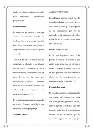 Según los índices terapéuticos es usado
para desinflamar, antiagregante
plaquetario (3).
Farmacocinética:
La disolución es apurada y compleja
después de habérsela tomado, su
trasformación es primero en hidrolisis
hasta llegar al estómago, en el hígado y
sanguíneamente, y es expulsado por la
orina (3).
Alrededor de lapso de media hora es
sintetizado a salicilato y su alcance
máximo de efecto terapéutico se basa a
la administración, cuanto tomo y Ph, al
cabo de un par de horas con
concentraciones menores y bastantes
horas de concentraciones mayores, su
vida media es después una
concentración común (3).
Es un antiagregante plaquetario depende
de su nivel de donar acetilo hacia una
membrana en dicha plaqueta (3).
Acción terapéutica
ANTIINFLAMATORIO
El ácido acetilsalicílico baja el nivel de
sensación dolorosa, temperatura alta, y
actúa sobre la artritis y alivia las partes
de las articulaciones, por ello es
empleado en el tratamiento de fiebre
reumática, se recomienda tomar hasta
seis g por día (5).
Prueba de provocación
Es de gran importancia saber si la
persona es sensible a la aspirina ya que
puede sufrir algún tipo de alergia o
asfixia, y producir la muerte, con ASA
es para personas que son sensible a
alguno de los antinflamatorio no
esteroide o cuando es asmática (6).
Contraindicaciones:
No se debe administrar aspirina cuando
son sensibles a las mismas, en personas
que tienen gastritis, problemas renales,
cirrosis, personas asmáticas o que esté
tomando algún tipo de anticoagulante,
también no se recomienda que se
administre en problemas virales ya que
 