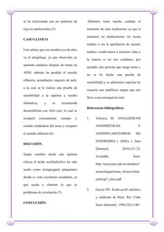 se ha relacionado con un síndrome de
reye en adolescentes (3).
CASO CLINICO
Una señora que era asmática ya de años
va al alergólogo, ya que observaba un
aumento asmático después de tomar un
AINE, además ha perdido el sentido
olfatorio, actualmente requiere de pufs,
a la cual se le realizo una prueba de
sensibilidad a la aspirina y resulto
afirmativa, y se recomienda
desensibilizar con ASA oral, lo cual se
recuperó exitosamente siempre y
cuando cuidándose del asma y recupero
el sentido olfatorio (6).
DISCUSIÓN.
Según estudios desde una opinión
clínica el ácido acetilsalicílico ha sido
usado como antiagregante plaquetario
donde se visto excelentes resultados, ya
que ayuda a eliminar lo que es
problemas de circulación (7).
CONCLUSIÓN.
Debemos tener mucho cuidado al
momento de auto medicarnos ya que si
tomamos un medicamento sin receta
médica o sin la aprobación de nuestro
médico, conllevamos a nuestras vidas a
la muerte si no nos cuidamos, por
ejemplo una persona que tenga asma y
no se ha hecho una prueba de
sensibilidad y se administre aspirina les
causaría una anafilaxia segura que nos
lleva a una emergencia total.
Referencias bibliográficas.
1. Valsecia M. ANALGÉSICOS
ANTIPIRÉTICOS Y
ANTIINFLAMATORIOS NO
ESTEROIDES ( AINEs ). Jano
[Internet]. 2010;112–32.
Available from:
http://med.unne.edu.ar/catedras/f
armacologia/temas_farma/volum
en4/cap7_aines.pdf
2. Garcia FD. Ácido acetil salicílico
y síndrome de Reye. Rev Cuba
Farm [Internet]. 1998;32(1):140–
 