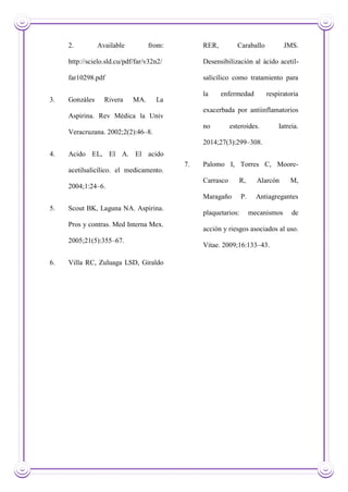 2. Available from:
http://scielo.sld.cu/pdf/far/v32n2/
far10298.pdf
3. Gonzáles Rivera MA. La
Aspirina. Rev Médica la Univ
Veracruzana. 2002;2(2):46–8.
4. Acido EL, El A. El acido
acetilsalicílico. el medicamento.
2004;1:24–6.
5. Scout BK, Laguna NA. Aspirina.
Pros y contras. Med Interna Mex.
2005;21(5):355–67.
6. Villa RC, Zuluaga LSD, Giraldo
RER, Caraballo JMS.
Desensibilización al ácido acetil-
salicílico como tratamiento para
la enfermedad respiratoria
exacerbada por antiinflamatorios
no esteroides. Iatreia.
2014;27(3):299–308.
7. Palomo I, Torres C, Moore-
Carrasco R, Alarcón M,
Maragaño P. Antiagregantes
plaquetarios: mecanismos de
acción y riesgos asociados al uso.
Vitae. 2009;16:133–43.
 