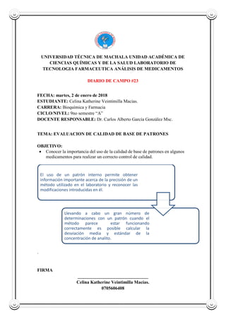 UNIVERSIDAD TÉCNICA DE MACHALA UNIDAD ACADÉMICA DE
CIENCIAS QUÍMICAS Y DE LA SALUD LABORATORIO DE
TECNOLOGIA FARMACEUTICA ANÁLISIS DE MEDICAMENTOS
DIARIO DE CAMPO #23
FECHA: martes, 2 de enero de 2018
ESTUDIANTE: Celina Katherine Veintimilla Macias.
CARRERA: Bioquímica y Farmacia
CICLO/NIVEL: 9no semestre “A”
DOCENTE RESPONSABLE: Dr. Carlos Alberto García González Msc.
TEMA: EVALUACION DE CALIDAD DE BASE DE PATRONES
OBJETIVO:
 Conocer la importancia del uso de la calidad de base de patrones en algunos
medicamentos para realizar un correcto control de calidad.
.
FIRMA
_______________________________
Celina Katherine Veintimilla Macías.
0705606408
El uso de un patrón interno permite obtener
información importante acerca de la precisión de un
método utilizado en el laboratorio y reconocer las
modificaciones introducidas en él.
Llevando a cabo un gran número de
determinaciones con un patrón cuando el
método parece estar funcionando
correctamente es posible calcular la
desviación media y estándar de la
concentración de analito.
 