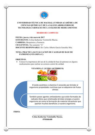 UNIVERSIDAD TÉCNICA DE MACHALA UNIDAD ACADÉMICA DE
CIENCIAS QUÍMICAS Y DE LA SALUD LABORATORIO DE
TECNOLOGIA FARMACEUTICA ANÁLISIS DE MEDICAMENTOS
DIARIO DE CAMPO #24
FECHA: jueves, 4 de enero de 2017
ESTUDIANTE: Celina Katherine Veintimilla Macias.
CARRERA: Bioquímica y Farmacia
CICLO/NIVEL: 9no semestre “A”
DOCENTE RESPONSABLE: Dr. Carlos Alberto García González Msc.
TEMA: PRACTICA #6 EVALUACION DE CALIDAD DE BASE DE
PATRONES (VITAMINA C)
OBJETIVO:
 Conocer la importancia del uso de la calidad de base de patrones en algunos
medicamentos para realizar un correcto control de calidad.
VITAMINA C (ÁCIDO ASCÓRBICO)
FIRMA
_______________________________
Celina Katherine Veintimilla Macías.
0705606408
El ácido ascórbico o vitamina C conocido por brindar al
organismo propiedades nutritivas que se adquieren de frutos
cítricos
También posee agentes antioxidantes que están formados de
radicales libres que sintetizados brindan energía a nuestro
organismo así como la formación de material intracelular que
aportan muchos beneficios a nuestro organismo.
 