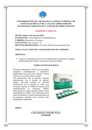 UNIVERSIDAD TÉCNICA DE MACHALA UNIDAD ACADÉMICA DE
CIENCIAS QUÍMICAS Y DE LA SALUD LABORATORIO DE
TECNOLOGIA FARMACEUTICA ANÁLISIS DE MEDICAMENTOS
DIARIO DE CAMPO #25
FECHA: martes, 9 de enero de 2018
ESTUDIANTE: Celina Katherine Veintimilla Macias.
CARRERA: Bioquímica y Farmacia
CICLO/NIVEL: 9no semestre “A”
DOCENTE RESPONSABLE: Dr. Carlos Alberto García González Msc.
TEMA: EVALUACION DE CALIDAD DE BASE DE PATRONES
OBJETIVO:
 Conocer la importancia del uso de la calidad de base de patrones en algunos
medicamentos para realizar un correcto control de calidad.
ACIDO ACETILSALICILICO
El ácido acetilsalicílico (AAS) es un reconocido
analgésico, antiinflamatorio y antipirético,
popularmente conocido como aspirina. Conoce
cuáles son sus efectos, dosis y riesgos.
Nos encontramos ante un fármaco conocido
popularmente con el nombre de aspirina,
aunque abreviado también es conocido
médicamente con el nombre de AAS, cuya
estructura química es C9H8O4. Consiste en un
antiinflamatorio no esteroideo (AINE),
funcionando de manera bastante similar a otros
antiinflamatorios AINE, con la diferencia de ser
capaz de bloquear el normal funcionamiento de
las plaquetas, actuando como veremos como
antiagregante plaquetario.
.
FIRMA
_______________________________
Celina Katherine Veintimilla Macías.
0705606408
 