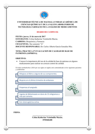 UNIVERSIDAD TÉCNICA DE MACHALA UNIDAD ACADÉMICA DE
CIENCIAS QUÍMICAS Y DE LA SALUD LABORATORIO DE
TECNOLOGIA FARMACEUTICA ANÁLISIS DE MEDICAMENTOS
DIARIO DE CAMPO #26
FECHA: jueves, 11 de enero de 2017
ESTUDIANTE: Celina Katherine Veintimilla Macias.
CARRERA: Bioquímica y Farmacia
CICLO/NIVEL: 9no semestre “A”
DOCENTE RESPONSABLE: Dr. Carlos Alberto García González Msc.
TEMA: PRACTICA #7 EVALUACION DE CALIDAD DE BASE DE
PATRONES (ASPIRINA)
OBJETIVO:
 Conocer la importancia del uso de la calidad de base de patrones en algunos
medicamentos para realizar un correcto control de calidad.
El ácido acetilsalicílico (ASA por sus siglas en inglés) está contraindicado en los siguientes pacientes
y condiciones:
FIRMA
_______________________________
Celina Katherine Veintimilla Macías.
0705606408
Alérgicos al ASA o a alguno de sus componentes.
Mujeres en el último trimestre de embarazo.
Propensos al sangrado.
Ingesta de Metotrexato en dosis de 15 miligramos o
más por semana.
Con úlcera gástrica activa.
 