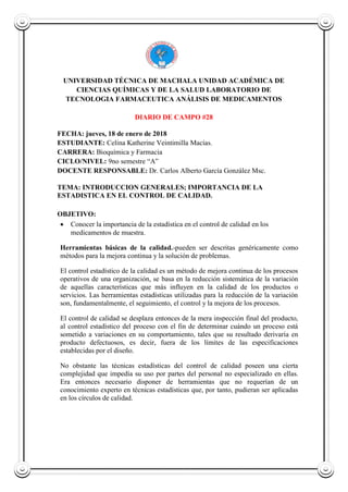 UNIVERSIDAD TÉCNICA DE MACHALA UNIDAD ACADÉMICA DE
CIENCIAS QUÍMICAS Y DE LA SALUD LABORATORIO DE
TECNOLOGIA FARMACEUTICA ANÁLISIS DE MEDICAMENTOS
DIARIO DE CAMPO #28
FECHA: jueves, 18 de enero de 2018
ESTUDIANTE: Celina Katherine Veintimilla Macías.
CARRERA: Bioquímica y Farmacia
CICLO/NIVEL: 9no semestre “A”
DOCENTE RESPONSABLE: Dr. Carlos Alberto García González Msc.
TEMA: INTRODUCCION GENERALES; IMPORTANCIA DE LA
ESTADISTICA EN EL CONTROL DE CALIDAD.
OBJETIVO:
 Conocer la importancia de la estadística en el control de calidad en los
medicamentos de muestra.
Herramientas básicas de la calidad.-pueden ser descritas genéricamente como
métodos para la mejora continua y la solución de problemas.
El control estadístico de la calidad es un método de mejora continua de los procesos
operativos de una organización, se basa en la reducción sistemática de la variación
de aquellas características que más influyen en la calidad de los productos o
servicios. Las herramientas estadísticas utilizadas para la reducción de la variación
son, fundamentalmente, el seguimiento, el control y la mejora de los procesos.
El control de calidad se desplaza entonces de la mera inspección final del producto,
al control estadístico del proceso con el fin de determinar cuándo un proceso está
sometido a variaciones en su comportamiento, tales que su resultado derivaría en
producto defectuosos, es decir, fuera de los límites de las especificaciones
establecidas por el diseño.
No obstante las técnicas estadísticas del control de calidad poseen una cierta
complejidad que impedía su uso por partes del personal no especializado en ellas.
Era entonces necesario disponer de herramientas que no requerían de un
conocimiento experto en técnicas estadísticas que, por tanto, pudieran ser aplicadas
en los círculos de calidad.
 