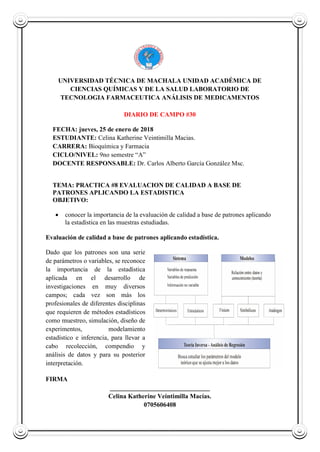 UNIVERSIDAD TÉCNICA DE MACHALA UNIDAD ACADÉMICA DE
CIENCIAS QUÍMICAS Y DE LA SALUD LABORATORIO DE
TECNOLOGIA FARMACEUTICA ANÁLISIS DE MEDICAMENTOS
DIARIO DE CAMPO #30
FECHA: jueves, 25 de enero de 2018
ESTUDIANTE: Celina Katherine Veintimilla Macias.
CARRERA: Bioquímica y Farmacia
CICLO/NIVEL: 9no semestre “A”
DOCENTE RESPONSABLE: Dr. Carlos Alberto García González Msc.
TEMA: PRACTICA #8 EVALUACION DE CALIDAD A BASE DE
PATRONES APLICANDO LA ESTADISTICA
OBJETIVO:
 conocer la importancia de la evaluación de calidad a base de patrones aplicando
la estadística en las muestras estudiadas.
Evaluación de calidad a base de patrones aplicando estadística.
Dado que los patrones son una serie
de parámetros o variables, se reconoce
la importancia de la estadística
aplicada en el desarrollo de
investigaciones en muy diversos
campos; cada vez son más los
profesionales de diferentes disciplinas
que requieren de métodos estadísticos
como muestreo, simulación, diseño de
experimentos, modelamiento
estadístico e inferencia, para llevar a
cabo recolección, compendio y
análisis de datos y para su posterior
interpretación.
FIRMA
_______________________________
Celina Katherine Veintimilla Macías.
0705606408
 