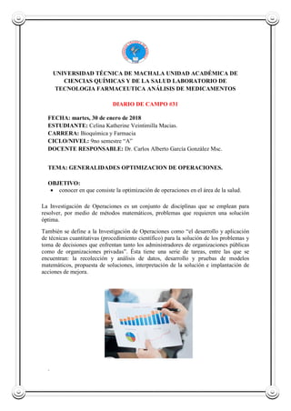 UNIVERSIDAD TÉCNICA DE MACHALA UNIDAD ACADÉMICA DE
CIENCIAS QUÍMICAS Y DE LA SALUD LABORATORIO DE
TECNOLOGIA FARMACEUTICA ANÁLISIS DE MEDICAMENTOS
DIARIO DE CAMPO #31
FECHA: martes, 30 de enero de 2018
ESTUDIANTE: Celina Katherine Veintimilla Macias.
CARRERA: Bioquímica y Farmacia
CICLO/NIVEL: 9no semestre “A”
DOCENTE RESPONSABLE: Dr. Carlos Alberto García González Msc.
TEMA: GENERALIDADES OPTIMIZACION DE OPERACIONES.
OBJETIVO:
 conocer en que consiste la optimización de operaciones en el área de la salud.
La Investigación de Operaciones es un conjunto de disciplinas que se emplean para
resolver, por medio de métodos matemáticos, problemas que requieren una solución
óptima.
También se define a la Investigación de Operaciones como “el desarrollo y aplicación
de técnicas cuantitativas (procedimiento científico) para la solución de los problemas y
toma de decisiones que enfrentan tanto los administradores de organizaciones públicas
como de organizaciones privadas”. Ésta tiene una serie de tareas, entre las que se
encuentran: la recolección y análisis de datos, desarrollo y pruebas de modelos
matemáticos, propuesta de soluciones, interpretación de la solución e implantación de
acciones de mejora.
.
 