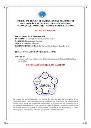 UNIVERSIDAD TÉCNICA DE MACHALA UNIDAD ACADÉMICA DE
CIENCIAS QUÍMICAS Y DE LA SALUD LABORATORIO DE
TECNOLOGIA FARMACEUTICA ANÁLISIS DE MEDICAMENTOS
DIARIO DE CAMPO #32
FECHA: jueves, 01 de febrero de 2018
ESTUDIANTE: Celina Katherine Veintimilla Macias.
CARRERA: Bioquímica y Farmacia
CICLO/NIVEL: 9no semestre “A”
DOCENTE RESPONSABLE: Dr. Carlos Alberto García González Msc.
TEMA: SISTEMAS DE CONTROL DE CALIDAD.
OBJETIVO:
 conocer cuáles son las funciones de un sistema de control de calidad en el área
de la salud.
SISTEMA DE CONTROL DE CALIDAD
La calidad de un medicamento.- es uno de los criterios para la aprobación de su
comercialización, y se examina como parte del proceso de registro. La garantía de la
calidad cubre todas las actividades encaminadas a asegurar que los consumidores y
pacientes reciban un producto que cumpla las especificaciones y estándares establecidos
de calidad, inocuidad y eficacia. Abarca tanto la calidad de los productos en sí como
todas aquellas actividades y servicios que pueden afectar a la calidad.
 