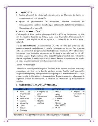 “Solamente la dosis permite clasificar una sustancia venenosa” Paracelso. Página 2
4. OBJETIVOS.
 Realizar el control de calidad del principio activo de Gluconato de Calcio por
permanganometría en la valoración.
 Aplicar los procedimientos de microscopia, densidad, valoración por
permanganometría y análisis microbiológico en la muestra de la forma farmacéutica
Gluconato de calcio inyectable.
5. FUNDAMENTO TEÓRICO.
Cada ampolla de 10 ml contiene: Gluconato de Calcio 9.776 mg. Excipientes c.s.p. 10.0
ml. Excipientes: Sacarato de Calcio, Agua para Inyectables. Osmolaridad: 0.275
mOsm/ml. Cada ampolla de 10 ml aporta 0.232 mmol/ml de ion Calcio (0.465
mEq/ml).
Vía de administración: La administración I.V. debe ser lenta, para evitar que altas
concentraciones de calcio lleguen al corazón y provoquen un síncope. Esta inyección
debe ser administrada por personal calificado (doctor o enfermera). Debe administrarse
lentamente como inyección intravenosa (en la vena) a una velocidad de 10 ml/3
minutos. La dosis de gluconato de calcio inyectable debe ser ajustada para restaurar los
niveles sanguíneos de calcio hasta el nivel normal. Durante el tratamiento, los niveles
de calcio sanguíneo deben ser estrechamente monitorizados.
Acción Farmacológica
El calcio es esencial para la integridad funcional de los sistemas nervioso, muscular y
esquelético, interviene en la función cardíaca normal, función renal, respiración,
coagulación sanguínea y en la permeabilidad capilar y de la membrana celular. El calcio
ayuda a regular la liberación y el almacenamiento de neurotransmisores y hormonas. la
captación y unión de aminoácidos, la absorción de vitamina B12 y la secreción de
gastrina.
6. MATERIALES, SUSTANCIAS Y MUESTRA.
MATERIALES EQUIPOS SUSTANCIAS MEDICAMENTO
 Vaso de
precipitación
 Bureta
 Balón 50ml
 Guantes
 Mascarilla
 Gorro
 Mandil
 Cocineta
 Campana de
gases.
 Microscopio
 Lapto
 Balanza
analítica

 H2SO4
 Agua
destilada
 KMnO4
0.1N
 Nitrato de
plata 0.025N
 HCl N
 Ampolla de
Gluconato de
Calcio
 