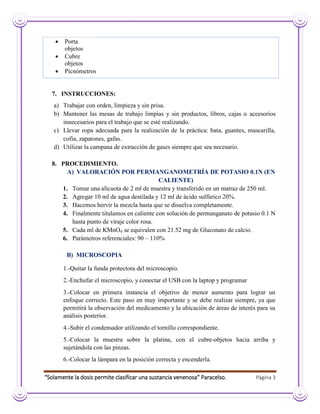 “Solamente la dosis permite clasificar una sustancia venenosa” Paracelso. Página 3
 Porta
objetos
 Cubre
objetos
 Picnómetros
7. INSTRUCCIONES:
a) Trabajar con orden, limpieza y sin prisa.
b) Mantener las mesas de trabajo limpias y sin productos, libros, cajas o accesorios
innecesarios para el trabajo que se esté realizando.
c) Llevar ropa adecuada para la realización de la práctica: bata, guantes, mascarilla,
cofia, zapatones, gafas.
d) Utilizar la campana de extracción de gases siempre que sea necesario.
8. PROCEDIMIENTO.
A) VALORACIÓN POR PERMANGANOMETRÍA DE POTASIO 0.1N (EN
CALIENTE)
1. Tomar una alícuota de 2 ml de muestra y transferido en un matraz de 250 ml.
2. Agregar 10 ml de agua destilada y 12 ml de ácido sulfúrico 20%.
3. Hacemos hervir la mezcla hasta que se disuelva completamente.
4. Finalmente titulamos en caliente con solución de permanganato de potasio 0.1 N
hasta punto de viraje color rosa.
5. Cada ml de KMnO4 se equivalen con 21.52 mg de Gluconato de calcio.
6. Parámetros referenciales: 90 – 110%
B) MICROSCOPIA
1.-Quitar la funda protectora del microscopio.
2.-Enchufar el microscopio, y conectar el USB con la laptop y programar
3.-Colocar en primera instancia el objetivo de menor aumento para lograr un
enfoque correcto. Este paso en muy importante y se debe realizar siempre, ya que
permitirá la observación del medicamento y la ubicación de áreas de interés para su
análisis posterior.
4.-Subir el condensador utilizando el tornillo correspondiente.
5.-Colocar la muestra sobre la platina, con el cubre-objetos hacia arriba y
sujetándola con las pinzas.
6.-Colocar la lámpara en la posición correcta y encenderla.
 