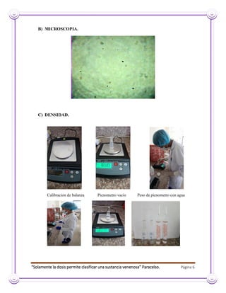 “Solamente la dosis permite clasificar una sustancia venenosa” Paracelso. Página 6
B) MICROSCOPIA.
C) DENSIDAD.
Calibracion de balanza Picnometro vacio Peso de picnometro con agua
 
