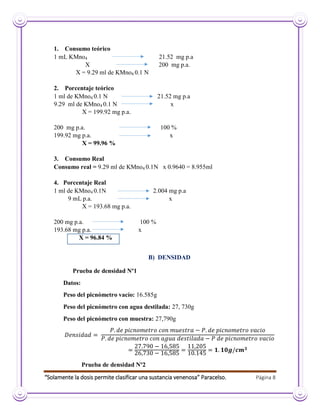 “Solamente la dosis permite clasificar una sustancia venenosa” Paracelso. Página 8
1. Consumo teórico
1 mL KMno4 21.52 mg p.a
X 200 mg p.a.
X = 9.29 ml de KMno4 0.1 N
2. Porcentaje teórico
1 ml de KMno4 0.1 N 21.52 mg p.a
9.29 ml de KMno4 0.1 N x
X = 199.92 mg p.a.
200 mg p.a. 100 %
199.92 mg p.a. x
X = 99.96 %
3. Consumo Real
Consumo real = 9.29 ml de KMno4 0.1N x 0.9640 = 8.955ml
4. Porcentaje Real
1 ml de KMno4 0.1N 2.004 mg p.a
9 mL p.a. x
X = 193.68 mg p.a.
200 mg p.a. 100 %
193.68 mg p.a. x
X = 96.84 %
B) DENSIDAD
Prueba de densidad Nº1
Datos:
Peso del picnómetro vacío: 16.585g
Peso del picnómetro con agua destilada: 27, 730g
Peso del picnómetro con muestra: 27,790g
Prueba de densidad Nº2
 