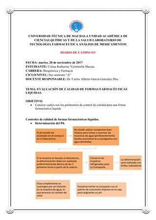 UNIVERSIDAD TÉCNICA DE MACHALA UNIDAD ACADÉMICA DE
CIENCIAS QUÍMICAS Y DE LA SALUD LABORATORIO DE
TECNOLOGIA FARMACEUTICA ANÁLISIS DE MEDICAMENTOS
DIARIO DE CAMPO #15
FECHA: martes, 28 de noviembre de 2017
ESTUDIANTE: Celina Katherine Veintimilla Macias.
CARRERA: Bioquímica y Farmacia
CICLO/NIVEL: 9no semestre “A”
DOCENTE RESPONSABLE: Dr. Carlos Alberto García González Msc.
TEMA: EVALUACIÓN DE CALIDAD DE FORMAS FARMACÉUTICAS
LIQUIDAS.
OBJETIVO:
 Conocer cuáles son los parámetros de control de calidad para una forma
farmacéutica liquida
Controles de calidad de formas farmacéuticas liquidas.
 Determinación del Ph.
El pH puede ser
analizado en el campo o
en el laboratorio.
No olvide utilizar recipientes bien
limpios para tomar y acarrear las
muestras de agua (preferentemente
lávelos previamente y enjuáguelos con
agua destilada).
Si la muestra es llevada al laboratorio,
la determinación debe ser realizada
preferentemente dentro de las 2
primeras horas a partir de la colecta.
Conserve las
muestras
refrigeradas para
su transporte.
La determinación
será realizada con
tirillas indicadoras.
Estas simplemente se
sumergen por un instante
en la muestra de agua, lo
que provoca un cambio de
color.
Posteriormente se comparan con el
patrón de coloración impreso en la caja
para asignarles un pH.
 