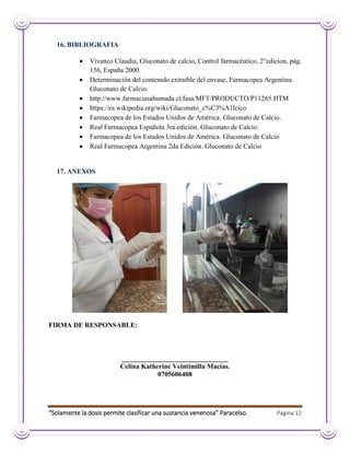 “Solamente la dosis permite clasificar una sustancia venenosa” Paracelso. Página 12
16. BIBLIOGRAFIA
 Vivanco Claudia, Gluconato de calcio, Control farmacéutico, 2°edicion, pág.
156, España 2000.
 Determinación del contenido extraíble del envase, Farmacopea Argentina.
Gluconato de Calcio.
 http://www.farmaciasahumada.cl/fasa/MFT/PRODUCTO/P11265.HTM
 https://es.wikipedia.org/wiki/Gluconato_c%C3%A1lcico
 Farmacopea de los Estados Unidos de América. Gluconato de Calcio.
 Real Farmacopea Española 3ra edición. Gluconato de Calcio.
 Farmacopea de los Estados Unidos de América. Gluconato de Calcio
 Real Farmacopea Argentina 2da Edición. Gluconato de Calcio
17. ANEXOS
FIRMA DE RESPONSABLE:
_______________________________
Celina Katherine Veintimilla Macías.
0705606408
 