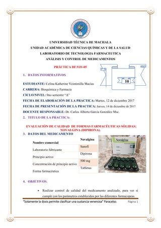 “Solamente la dosis permite clasificar una sustancia venenosa” Paracelso. Página 1
UNIVERSIDAD TÉCNICA DE MACHALA
UNIDAD ACADÉMICA DE CIENCIAS QUÍMICAS Y DE LA SALUD
LABORATORIO DE TECNOLOGIA FARMACEUTICA
ANÁLISIS Y CONTROL DE MEDICAMENTOS
PRÁCTICA BF.9.01-05
1. DATOS INFORMATIVOS
ESTUDIANTE: Celina Katherine Veintimilla Macías
CARRERA: Bioquímica y Farmacia
CICLO/NIVEL: 9no semestre “A”
FECHA DE ELABORACIÓN DE LA PRACTICA: Martes, 12 de diciembre 2017
FECHA DE PRESENTACIÓN DE LA PRACTICA: Jueves, 14 de diciembre de 2017
DOCENTE RESPONSABLE: Dr. Carlos Alberto García González Msc.
2. TITULO DE LA PRACTICA:
EVALUACIÓN DE CALIDAD DE FORMAS FARMACÉUTICAS SÓLIDAS;
NOVALGINA (DIPIRONA).
3. DATOS DEL MEDICAMENTO
Nombre comercial
Novalgina
Laboratorio fabricante
Sanofi
Principio activo
Dipirona
Concentración de principio activo
500 mg
Forma farmacéutica
Tabletas
4. OBJETIVOS.
 Realizar control de calidad del medicamento analizado, para ver si
cumple con los parámetros establecidos por las diferentes farmacopeas.
10
 