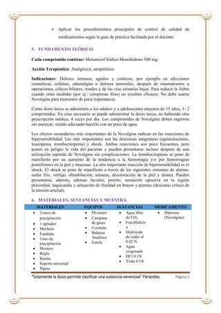 “Solamente la dosis permite clasificar una sustancia venenosa” Paracelso. Página 2
 Aplicar los procedimientos principales de control de calidad de
medicamentos según la guía de práctica facilitada por el docente.
5. FUNDAMENTO TEÓRICO.
Cada comprimido contiene: Metamizol Sódico Monohidrato 500 mg.
Acción Terapéutica: Analgésico, antipirético.
Indicaciones: Dolores intensos, agudos y crónicos, por ejemplo en afecciones
reumáticas, cefaleas, odontalgias o dolores tumorales, después de traumatismos u
operaciones, cólicos biliares, renales y de las vías urinarias bajas. Para reducir la fiebre
cuando otras medidas (por ej.: compresas frías) no resultan eficaces. No debe usarse
Novalgina para trastornos de poca importancia.
Como dosis única se administra a los adultos y a adolescentes mayores de 15 años, 1- 2
comprimidos. En caso necesario se puede administrar la dosis única, no habiendo otra
prescripción médica, 4 veces por día. Los comprimidos de Novalgina deben ingerirse
sin masticar, siendo adecuado hacerlo con un poco de agua.
Los efectos secundarios más importantes de la Novalgina radican en las reacciones de
hipersensibilidad. Las más importantes son las discrasias sanguíneas (agranulocitosis,
leucopenia, trombocitopenia) y shock. Ambas reacciones son poco frecuentes, pero
ponen en peligro la vida del paciente y pueden presentarse incluso después de una
utilización repetida de Novalgina sin complicaciones. La trombocitopenia se pone de
manifiesto por un aumento de la tendencia a la hemorragia y/o por hemorragias
puntiformes en la piel y mucosas. La otra importante reacción de hipersensibilidad es el
shock. El shock se pone de manifiesto a través de los siguientes síntomas de alarma:
sudor frío, vértigo, obnubilación, náuseas, decoloración de la piel y disnea. Pueden
presentarse, además, edemas faciales, prurito, sensación opresiva en la región
precordial, taquicardia y sensación de frialdad en brazos y piernas (descenso crítico de
la tensión arterial).
6. MATERIALES, SUSTANCIAS Y MUESTRA.
MATERIALES EQUIPOS SUSTANCIAS MEDICAMENTO
 2vasos de
precipitación
 1 agitador
 Mechero
 Espátula
 Vaso de
precipitación
 Mortero
 Regla
 Bureta
 Soporte universal
 Pipeta
 Ph-metro
 Campana
de gases
 Cocineta
 Balanza
Analítica
 Estufa
 Agua libre
de CO2
 Fenolftaleín
a
 Hidróxido
de sodio al
0.02 N
 Agua
oxigenada
 HCl 0.1N
 Yodo 0.1N
 Dipirona
(Novalgina)
 