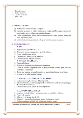 “Solamente la dosis permite clasificar una sustancia venenosa” Paracelso. Página 3
 Tubos de ensayo.
 Balón volumetrico
 Guantes, mascarilla,
gorro y bata.
7. INSTRUCCIONES:
a) Trabajar con orden, limpieza y sin prisa.
b) Mantener las mesas de trabajo limpias y sin productos, libros, cajas o accesorios
innecesarios para el trabajo que se esté realizando.
c) Llevar ropa adecuada para la realización de la práctica: bata, guantes, mascarilla,
cofia, zapatones, gafas.
d) Utilizar la campana de extracción de gases siempre que sea necesario.
8. PROCEDIMIENTO.
A. pH.
1. Preparamos el agua libre de CO2
2. Trituramos la muestra y pesamos 1g de Novalgina.
3. Con el agua fría mezclamos
4. Calibramos el pH -metro con los Buffer
5. Determinamos el pH de la solución
B. ENSAYO A LA LLAMA.
1. Ensayo a la llama
2. Triturar un comprimido de Dipirona (Novalgina).
3. Diluir en un vaso de precipitación el polvo con unas cuantas gotas de ácido
clorhídrico concentrado.
4. Tomar una pequeña parte de la muestra en la espátula y flamear en la llama.
5. Se observa un color amarillo intenso.
C. COLOR, TAMAÑANO, TEXTURA, FORMA.
1. Medir con una regla el tamaño del comprimido.
2. Observar la forma de ambos comprimidos y determinar con la ayuda de una guía
de formas de comprimidos.
3. Observar el color y la textura de los comprimidos.
D. ACIDEZ Y ALCALINIDAD.
1. Limpiar el mesón de trabajo y tener a mano todos los materiales a utilizarse.
2. Pesar 2 g de muestra.
3. Diluir en 40 ml de agua libre de CO2
4. Añadimos 3 gotas de fenolftaleína (no se debe producir color rosado)
5. Titular con solución de NaOH 0.02 N hasta que vire color rosado.
 
