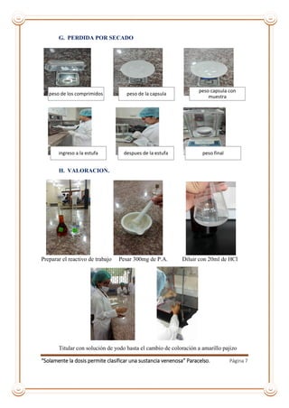 “Solamente la dosis permite clasificar una sustancia venenosa” Paracelso. Página 7
G. PERDIDA POR SECADO
H. VALORACION.
Preparar el reactivo de trabajo Pesar 300mg de P.A. Diluir con 20ml de HCl
Titular con solución de yodo hasta el cambio de coloración a amarillo pajizo
peso de los comprimidos peso de la capsula
peso capsula con
muestra
ingreso a la estufa despues de la estufa peso final
 