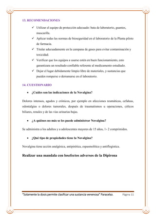 “Solamente la dosis permite clasificar una sustancia venenosa” Paracelso. Página 11
13. RECOMENDACIONES
 Utilizar el equipo de protección adecuado: bata de laboratorio, guantes,
mascarilla.
 Aplicar todas las normas de bioseguridad en el laboratorio de la Planta piloto
de farmacia.
 Titular adecuadamente en la campana de gases para evitar contaminación y
toxicidad.
 Verificar que los equipos a usarse estén en buen funcionamiento, esto
garantizara un resultado confiable referente al medicamento estudiado.
 Dejar el lugar debidamente limpio libre de materiales, y sustancias que
pueden romperse o derramarse en el laboratorio.
14. CUESTIONARIO
 ¿Cuáles son las indicaciones de la Novalgina?
Dolores intensos, agudos y crónicos, por ejemplo en afecciones reumáticas, cefaleas,
odontalgias o dolores tumorales, después de traumatismos u operaciones, cólicos
biliares, renales y de las vías urinarias bajas.
 ¿A quiénes no más se les puede administrar Novalgina?
Se administra a los adultos y a adolescentes mayores de 15 años, 1- 2 comprimidos.
 ¿Qué tipo de propiedades tiene la Novalgina?
Novalgina tiene acción analgésica, antipirética, espasmolítica y antiflogística.
Realizar una mandala con losefectos adversos de la Dipirona
 