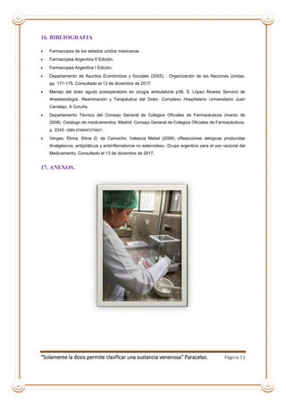 “Solamente la dosis permite clasificar una sustancia venenosa” Paracelso. Página 13
16. BIBLIOGRAFIA
 Farmacopea de los estados unidos mexicanos.
 Farmacopea Argentina II Edición.
 Farmacopea Argentina I Edición.
 Departamento de Asuntos Económicos y Sociales (2005). . Organización de las Naciones Unidas.
pp. 171-175. Consultado el 13 de diciembre de 2017.
 Manejo del dolor agudo postoperatorio en cirugía ambulatoria p38. S. López Álvarez Servicio de
Anestesiología, Reanimación y Terapéutica del Dolor. Complexo Hospitalario Universitario Juan
Canalejo. A Coruña
 Departamento Técnico del Consejo General de Colegios Oficiales de Farmacéuticos (marzo de
2008). Catálogo de medicamentos. Madrid: Consejo General de Colegios Oficiales de Farmacéuticos.
p. 2245. ISBN 9788487276637.
 Verges, Elvira; Silvia G. de Camacho; Valsecia Mabel (2008). «Reacciones alérgicas producidas
Analgésicos, antipiréticos y antiinflamatorios no esteroides». Grupo argentino para el uso racional del
Medicamento. Consultado el 13 de diciembre de 2017.
17. ANEXOS.
 