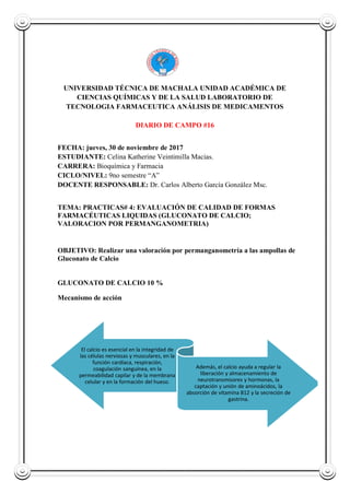 UNIVERSIDAD TÉCNICA DE MACHALA UNIDAD ACADÉMICA DE
CIENCIAS QUÍMICAS Y DE LA SALUD LABORATORIO DE
TECNOLOGIA FARMACEUTICA ANÁLISIS DE MEDICAMENTOS
DIARIO DE CAMPO #16
FECHA: jueves, 30 de noviembre de 2017
ESTUDIANTE: Celina Katherine Veintimilla Macias.
CARRERA: Bioquímica y Farmacia
CICLO/NIVEL: 9no semestre “A”
DOCENTE RESPONSABLE: Dr. Carlos Alberto García González Msc.
TEMA: PRACTICAS# 4: EVALUACIÓN DE CALIDAD DE FORMAS
FARMACÉUTICAS LIQUIDAS (GLUCONATO DE CALCIO;
VALORACION POR PERMANGANOMETRIA)
OBJETIVO: Realizar una valoración por permanganometría a las ampollas de
Gluconato de Calcio
GLUCONATO DE CALCIO 10 %
Mecanismo de acción
El calcio es esencial en la integridad de
las células nerviosas y musculares, en la
función cardíaca, respiración,
coagulación sanguínea, en la
permeabilidad capilar y de la membrana
celular y en la formación del hueso.
Además, el calcio ayuda a regular la
liberación y almacenamiento de
neurotransmisores y hormonas, la
captación y unión de aminoácidos, la
absorción de vitamina B12 y la secreción de
gastrina.
 