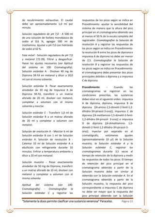 “Solamente la dosis permite clasificar una sustancia venenosa” Paracelso. Página 15
de recubrimiento exhaustivo. El caudal
debe ser aproximadamente 1,0 ml por
minuto.
Solución reguladora de pH 7,0 - A 500 ml
de una solución de fosfato monobásico de
sodio al 0,6 %, agregar 500 ml de
trietilamina. Ajustar a pH 7,0 con hidróxido
de sodio al 42 %.
Fase móvil - Solución reguladora de pH 7,0
y metanol (72:28). Filtrar y desgasificar.
Hacer los ajustes necesarios (ver Aptitud
del sistema en 100. Cromatografía).
Solución estándar A - Disolver 40 mg de
Dipirona SR-FA en metanol y diluir a 20,0
ml con el mismo solvente.
Solución estándar B- Pesar exactamente
alrededor de 10 mg de Impureza A de
Dipirona SR-FA, transferir a un matraz
aforado de 20 ml, disolver con metanol,
completar a volumen con el mismo
solvente y mezclar.
Solución estándar C - Transferir 1,0 ml de
Solución estándar B a un matraz aforado
de 20 ml y completar a volumen con
metanol.
Solución de resolución A - Mezclar 6 ml de
Solución estándar B con 1 ml de Solución
estándar A. Solución de resolución B -
Calentar 10 ml de Solución estándar A a
ebullición con refrigerante durante 10
minutos. Enfriar a temperatura ambiente y
diluir a 20 ml con metanol.
Solución muestra - Pesar exactamente
alrededor de 50 mg de Dipirona, transferir
a un matraz aforado de 10 ml, disolver con
metanol y completar a volumen con el
mismo solvente
Aptitud del sistema (ver 100.
Cromatografía) - Cromatografiar la
Solución estándar C y registrar las
respuestas de los picos según se indica en
Procedimiento: ajustar la sensibilidad del
sistema de manera que la altura del pico
principal en el cromatograma obtenido sea
al menos el 50 % de la escala completa del
registrador. Cromatografiar la Solución de
resolución A y registrar las respuestas de
los picos según se indica en Procedimiento:
la resolución R entre los picos de dipirona e
impureza A de dipirona no debe ser menor
de 2,5. Cromatografiar la Solución de
resolución B y registrar las respuestas de
los picos según se indica en Procedimiento:
el cromatograma debe presentar dos picos
principales debidos a dipirona y a impureza
C de dipirona.
Procedimiento - Cuando los
cromatogramas se registran en las
condiciones prescritas, las sustancias
deben eluir en el siguiente orden: impureza
A de dipirona, dipirona, impureza B de
dipirona [(4-amino-1,5-dimetil-2-fenil-1,2-
dihidro-3H-pirazol-3-ona)], impureza C de
dipirona [(4-metilamino-1,5-dimetil-2-fenil-
1,2-dihidro-3H-pirazol- 3-ona)] e impureza
D de dipirona [(4-dimetilamino- 1,5-
dimetil-2-fenil-1,2-dihidro-3H-pirazol-3-
ona)]. Inyectar por separado en el
cromatógrafo, volúmenes iguales
(aproximadamente 10 µl) de la Solución
muestra, la Solución estándar A y la
Solución estándar C, registrar los
cromatogramas durante 3,5 veces el
tiempo de retención de la dipirona y medir
las respuestas de todos los picos. El tiempo
de retención del pico principal en el
cromatograma obtenido a partir de la
Solución muestra debe ser similar al
obtenido con la Solución estándar A. En el
cromatograma obtenido a partir de la
Solución muestra, la respuesta del pico
correspondiente a impureza C de dipirona
no debe ser mayor que la respuesta del
pico principal obtenido con la Solución
 