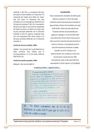 “Solamente la dosis permite clasificar una sustancia venenosa” Paracelso. Página 16
estándar C (0,5 %), y a excepción del pico
principal y el pico debido a la impureza C la
respuesta de ningún pico debe ser mayor
que 0,4 veces la respuesta del pico
principal en el cromatograma obtenido con
la Solución estándar C (0,2 %). A excepción
del pico principal, la suma de las respuestas
de todos los picos, no debe ser mayor que
el pico principal obtenido con la Solución
estándar C (0,5 %). Ignorar cualquier pico
con una respuesta 0,05 veces menor a la
del pico principal obtenido con la Solución
estándar C.
Límite de cloruro y sulfato <560>
Sulfato - Una porción de 1 g de Dipirona no
debe contener más sulfato que el
correspondiente a 1 ml de ácido sulfúrico
0,02 N (0,1 %).
Límite de metales pesados <590>
Método I. No más de 0,002 %.
VALORACIÓN
Pesar exactamente alrededor de 200 mg de
Dipirona, disolver en 10 ml de ácido
clorhídrico 0,01 N previamente enfriado en
agua helada y titular de inmediato con iodo
0,05 N (SV). Antes de cada adición de
titulante disolver el precipitado por
agitación. Agregar 2 ml de almidón (SR)
cerca del punto final y titular hasta que el
color azul de la solución persista durante al
menos 2 minutos. La temperatura de la
solución durante la titulación no debe
exceder los 10 ºC. Realizar una
determinación con un blanco y hacer las
correcciones necesarias (ver 780.
Volumetría). Cada ml de iodo 0,05 N es
equivalente a 16,67 mg de C13H16N3NaO4S
FARMACOPEA ARGENTINA.
 