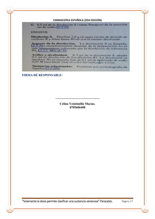 “Solamente la dosis permite clasificar una sustancia venenosa” Paracelso. Página 17
FARMACOPEA ESPAÑOLA (2DA EDICIÓN)
FIRMA DE RESPONSABLE:
____________________________
Celina Veintimilla Macías.
0705606408
 