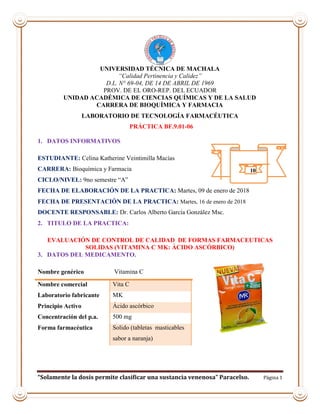 “Solamente la dosis permite clasificar una sustancia venenosa” Paracelso. Página 1
UNIVERSIDAD TÉCNICA DE MACHALA
“Calidad Pertinencia y Calidez”
D.L. N° 69-04, DE 14 DE ABRIL DE 1969
PROV. DE EL ORO-REP. DEL ECUADOR
UNIDAD ACADÉMICA DE CIENCIAS QUÍMICAS Y DE LA SALUD
CARRERA DE BIOQUÍMICA Y FARMACIA
LABORATORIO DE TECNOLOGÍA FARMACÉUTICA
PRÁCTICA BF.9.01-06
1. DATOS INFORMATIVOS
ESTUDIANTE: Celina Katherine Veintimilla Macías
CARRERA: Bioquímica y Farmacia
CICLO/NIVEL: 9no semestre “A”
FECHA DE ELABORACIÓN DE LA PRACTICA: Martes, 09 de enero de 2018
FECHA DE PRESENTACIÓN DE LA PRACTICA: Martes, 16 de enero de 2018
DOCENTE RESPONSABLE: Dr. Carlos Alberto García González Msc.
2. TITULO DE LA PRACTICA:
EVALUACIÓN DE CONTROL DE CALIDAD DE FORMAS FARMACEUTICAS
SOLIDAS (VITAMINA C MK: ÁCIDO ASCÓRBICO)
3. DATOS DEL MEDICAMENTO.
Nombre genérico Vitamina C
Nombre comercial Vita C
Laboratorio fabricante MK
Principio Activo Ácido ascórbico
Concentración del p.a. 500 mg
Forma farmacéutica Solido (tabletas masticables
sabor a naranja)
10
 