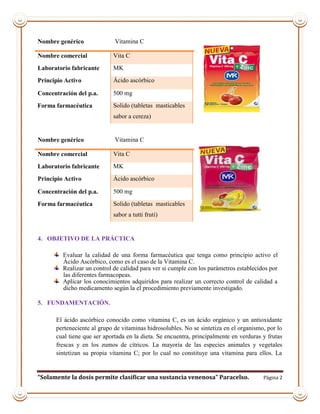 “Solamente la dosis permite clasificar una sustancia venenosa” Paracelso. Página 2
4. OBJETIVO DE LA PRÁCTICA
Evaluar la calidad de una forma farmacéutica que tenga como principio activo el
Ácido Ascórbico, como es el caso de la Vitamina C.
Realizar un control de calidad para ver si cumple con los parámetros establecidos por
las diferentes farmacopeas.
Aplicar los conocimientos adquiridos para realizar un correcto control de calidad a
dicho medicamento según la el procedimiento previamente investigado.
5. FUNDAMENTACIÓN.
El ácido ascórbico conocido como vitamina C, es un ácido orgánico y un antioxidante
perteneciente al grupo de vitaminas hidrosolubles. No se sintetiza en el organismo, por lo
cual tiene que ser aportada en la dieta. Se encuentra, principalmente en verduras y frutas
frescas y en los zumos de cítricos. La mayoría de las especies animales y vegetales
sintetizan su propia vitamina C; por lo cual no constituye una vitamina para ellos. La
Nombre genérico Vitamina C
Nombre comercial Vita C
Laboratorio fabricante MK
Principio Activo Ácido ascórbico
Concentración del p.a. 500 mg
Forma farmacéutica Solido (tabletas masticables
sabor a cereza)
Nombre genérico Vitamina C
Nombre comercial Vita C
Laboratorio fabricante MK
Principio Activo Ácido ascórbico
Concentración del p.a. 500 mg
Forma farmacéutica Solido (tabletas masticables
sabor a tutti fruti)
 