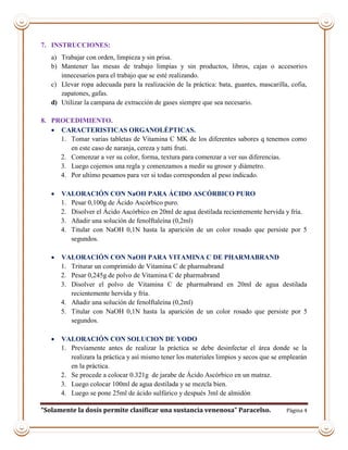 “Solamente la dosis permite clasificar una sustancia venenosa” Paracelso. Página 4
7. INSTRUCCIONES:
a) Trabajar con orden, limpieza y sin prisa.
b) Mantener las mesas de trabajo limpias y sin productos, libros, cajas o accesorios
innecesarios para el trabajo que se esté realizando.
c) Llevar ropa adecuada para la realización de la práctica: bata, guantes, mascarilla, cofia,
zapatones, gafas.
d) Utilizar la campana de extracción de gases siempre que sea necesario.
8. PROCEDIMIENTO.
 CARACTERISTICAS ORGANOLÉPTICAS.
1. Tomar varias tabletas de Vitamina C MK de los diferentes sabores q tenemos como
en este caso de naranja, cereza y tutti fruti.
2. Comenzar a ver su color, forma, textura para comenzar a ver sus diferencias.
3. Luego cojemos una regla y comenzamos a medir su grosor y diámetro.
4. Por ultimo pesamos para ver si todas corresponden al peso indicado.
 VALORACIÓN CON NaOH PARA ÁCIDO ASCÓRBICO PURO
1. Pesar 0,100g de Ácido Ascórbico puro.
2. Disolver el Ácido Ascórbico en 20ml de agua destilada recientemente hervida y fría.
3. Añadir una solución de fenolftaleína (0,2ml)
4. Titular con NaOH 0,1N hasta la aparición de un color rosado que persiste por 5
segundos.
 VALORACIÓN CON NaOH PARA VITAMINA C DE PHARMABRAND
1. Triturar un comprimido de Vitamina C de pharmabrand
2. Pesar 0,245g de polvo de Vitamina C de pharmabrand
3. Disolver el polvo de Vitamina C de pharmabrand en 20ml de agua destilada
recientemente hervida y fría.
4. Añadir una solución de fenolftaleína (0,2ml)
5. Titular con NaOH 0,1N hasta la aparición de un color rosado que persiste por 5
segundos.
 VALORACIÓN CON SOLUCION DE YODO
1. Previamente antes de realizar la práctica se debe desinfectar el área donde se la
realizara la práctica y así mismo tener los materiales limpios y secos que se emplearán
en la práctica.
2. Se procede a colocar 0.321g de jarabe de Ácido Ascórbico en un matraz.
3. Luego colocar 100ml de agua destilada y se mezcla bien.
4. Luego se pone 25ml de ácido sulfúrico y después 3ml de almidón
 