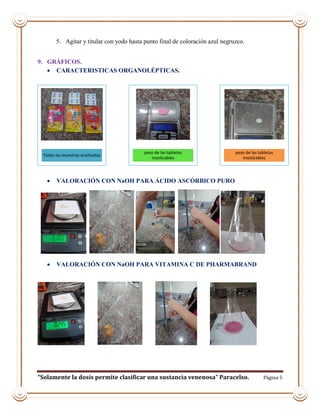 “Solamente la dosis permite clasificar una sustancia venenosa” Paracelso. Página 5
5. Agitar y titular con yodo hasta punto final de coloración azul negruzco.
9. GRÁFICOS.
 CARACTERISTICAS ORGANOLÉPTICAS.
 VALORACIÓN CON NaOH PARA ÁCIDO ASCÓRBICO PURO
 VALORACIÓN CON NaOH PARA VITAMINA C DE PHARMABRAND
Todas las muestras analizadas
peso de las tabletas
masticables
peso de las tabletas
masticables
 
