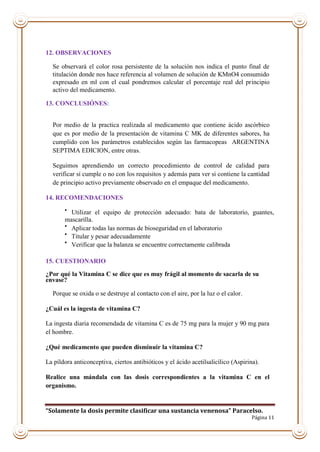 “Solamente la dosis permite clasificar una sustancia venenosa” Paracelso.
Página 11
12. OBSERVACIONES
Se observará el color rosa persistente de la solución nos indica el punto final de
titulación donde nos hace referencia al volumen de solución de KMnO4 consumido
expresado en ml con el cual pondremos calcular el porcentaje real del principio
activo del medicamento.
13. CONCLUSIÓNES:
Por medio de la practica realizada al medicamento que contiene ácido ascórbico
que es por medio de la presentación de vitamina C MK de diferentes sabores, ha
cumplido con los parámetros establecidos según las farmacopeas ARGENTINA
SEPTIMA EDICION, entre otras.
Seguimos aprendiendo un correcto procedimiento de control de calidad para
verificar si cumple o no con los requisitos y además para ver si contiene la cantidad
de principio activo previamente observado en el empaque del medicamento.
14. RECOMENDACIONES

Utilizar el equipo de protección adecuado: bata de laboratorio, guantes,
mascarilla.

Aplicar todas las normas de bioseguridad en el laboratorio

Titular y pesar adecuadamente

Verificar que la balanza se encuentre correctamente calibrada
15. CUESTIONARIO
¿Por qué la Vitamina C se dice que es muy frágil al momento de sacarla de su
envase?
Porque se oxida o se destruye al contacto con el aire, por la luz o el calor.
¿Cuál es la ingesta de vitamina C?
La ingesta diaria recomendada de vitamina C es de 75 mg para la mujer y 90 mg para
el hombre.
¿Qué medicamento que pueden disminuir la vitamina C?
La píldora anticonceptiva, ciertos antibióticos y el ácido acetilsalicílico (Aspirina).
Realice una mándala con las dosis correspondientes a la vitamina C en el
organismo.
 