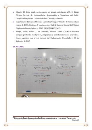 “Solamente la dosis permite clasificar una sustancia venenosa” Paracelso.
Página 13
o Manejo del dolor agudo postoperatorio en cirugía ambulatoria p38. S. López
Álvarez Servicio de Anestesiología, Reanimación y Terapéutica del Dolor.
Complexo Hospitalario Universitario Juan Canalejo. A Coruña
o Departamento Técnico del Consejo General de Colegios Oficiales de Farmacéuticos
(marzo de 2008). Catálogo de medicamentos. Madrid: Consejo General de Colegios
Oficiales de Farmacéuticos. p. 2245. ISBN 9788487276637.
o Verges, Elvira; Silvia G. de Camacho; Valsecia Mabel (2008). «Reacciones
alérgicas producidas Analgésicos, antipiréticos y antiinflamatorios no esteroides».
Grupo argentino para el uso racional del Medicamento. Consultado el 13 de
diciembre de 2017.
18. ANEXOS.
 