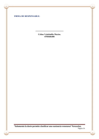 “Solamente la dosis permite clasificar una sustancia venenosa” Paracelso.
Página 16
FIRMA DE RESPONSABLE:
____________________________
Celina Veintimilla Macías.
0705606408
 