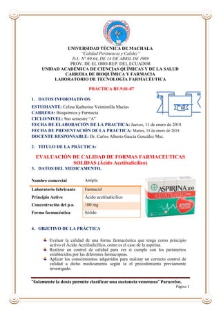 “Solamente la dosis permite clasificar una sustancia venenosa” Paracelso.
Página 1
UNIVERSIDAD TÉCNICA DE MACHALA
“Calidad Pertinencia y Calidez”
D.L. N° 69-04, DE 14 DE ABRIL DE 1969
PROV. DE EL ORO-REP. DEL ECUADOR
UNIDAD ACADÉMICA DE CIENCIAS QUÍMICAS Y DE LA SALUD
CARRERA DE BIOQUÍMICA Y FARMACIA
LABORATORIO DE TECNOLOGÍA FARMACÉUTICA
PRÁCTICA BF.9.01-07
1. DATOS INFORMATIVOS
ESTUDIANTE: Celina Katherine Veintimilla Macías
CARRERA: Bioquímica y Farmacia
CICLO/NIVEL: 9no semestre “A”
FECHA DE ELABORACIÓN DE LA PRACTICA: Jueves, 11 de enero de 2018
FECHA DE PRESENTACIÓN DE LA PRACTICA: Martes, 18 de enero de 2018
DOCENTE RESPONSABLE: Dr. Carlos Alberto García González Msc.
2. TITULO DE LA PRÁCTICA:
EVALUACIÓN DE CALIDAD DE FORMAS FARMACEUTICAS
SOLIDAS (Ácido Acetilsalicílico)
3. DATOS DEL MEDICAMENTO.
4. OBJETIVO DE LA PRÁCTICA
Evaluar la calidad de una forma farmacéutica que tenga como principio
activo el Ácido Acetilsalicílico, como es el caso de la aspirina.
Realizar un control de calidad para ver si cumple con los parámetros
establecidos por las diferentes farmacopeas.
Aplicar los conocimientos adquiridos para realizar un correcto control de
calidad a dicho medicamento según la el procedimiento previamente
investigado.
Nombre comercial Antipla
Laboratorio fabricante Farmacid
Principio Activo Ácido acetilsalicílico
Concentración del p.a. 100 mg
Forma farmacéutica Sólido
10
 