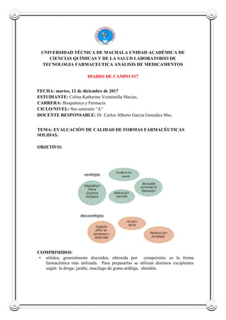 UNIVERSIDAD TÉCNICA DE MACHALA UNIDAD ACADÉMICA DE
CIENCIAS QUÍMICAS Y DE LA SALUD LABORATORIO DE
TECNOLOGIA FARMACEUTICA ANÁLISIS DE MEDICAMENTOS
DIARIO DE CAMPO #17
FECHA: martes, 12 de diciembre de 2017
ESTUDIANTE: Celina Katherine Veintimilla Macias.
CARRERA: Bioquímica y Farmacia
CICLO/NIVEL: 9no semestre “A”
DOCENTE RESPONSABLE: Dr. Carlos Alberto García González Msc.
TEMA: EVALUACIÓN DE CALIDAD DE FORMAS FARMACÉUTICAS
SOLIDAS.
OBJETIVO:
COMPRIMIDOS:
• sólidos, generalmente discoidea, obtenida por compresión; es la forma
farmacéutica más utilizada. Para prepararlas se utilizan distintos excipientes
según la droga: jarabe, mucílago de goma arábiga, almidón.
 