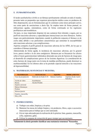 “Solamente la dosis permite clasificar una sustancia venenosa” Paracelso.
Página 2
5. FUNDAMENTACIÓN.
El ácido acetilsalicílico (AAS) es un fármaco profusamente utilizado en todo el mundo,
presente tanto en preparados que requieren prescripción médica como en productos de
libre dispensación, sea en formulaciones que lo contienen como único principio activo,
sea como parte de asociaciones a dosis fija. Se emplea tanto de forma puntual, en
indicaciones agudas, sintomáticas, como de forma continuada en los regímenes
profilácticos anti-trombóticos.
Así pues, es muy importante disponer de una sustancia bien tolerada y segura, por su
perfil de reacciones adversas y capacidad para interaccionar con otros fármacos. Ambos
rasgos son particularmente importantes cuando la población expuesta al fármaco es de
cierta edad, debido a sus particulares características que aumentan la susceptibilidad
ante reacciones adversas y sus complicaciones.
Aspirina comparte el perfil general de reacciones adversas de los AINE, de los que se
considera el fármaco prototipo.
Administrada de forma aguda, la incidencia de reacciones adversas, por lo general
leves, parece similar a la de otros analgésicos. Destacan por su frecuencia los efectos
sobre el tracto gastrointestinal, habiéndose detectado una serie de factores de riesgo para
el desarrollo de complicaciones graves de las lesiones digestivas. La consideración de
estos factores de riesgo junto con la toma de medidas profilácticas, puede disminuir su
morbimortalidad. En los últimos años se ha prestado especial atención a las reacciones
de hipersensiblidad,
6. MATERIALES, SUSTANCIAS Y MUESTRA.
7. INSTRUCCIONES:
a) Trabajar con orden, limpieza y sin prisa.
b) Mantener las mesas de trabajo limpias y sin productos, libros, cajas o accesorios
innecesarios para el trabajo que se esté realizando.
c) Llevar ropa adecuada para la realización de la práctica: bata, guantes, mascarilla,
cofia, zapatones, gafas.
d) Utilizar la campana de extracción de gases siempre que sea necesario.
MATERIALES SUSTANCIAS EQUIPO MEDICAMENTO
Vaso de precipitación Hidróxido de Sodio 0.1N Balanza Analítica Aspirina (Ácido Acetil
Salicílico)
Varilla de vidrio Fenolftaleína
Bureta Alcohol Potable
Soporte universal
Matraz Erlenmeyer
Probeta
Mortero/pistolo
Guantes, mascarilla,
bata, cofia.
 